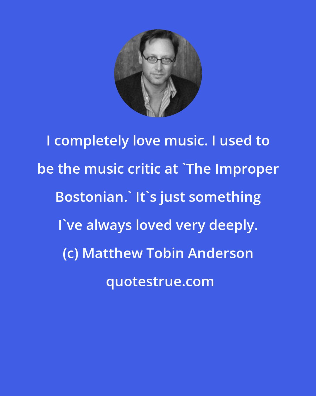 Matthew Tobin Anderson: I completely love music. I used to be the music critic at 'The Improper Bostonian.' It's just something I've always loved very deeply.