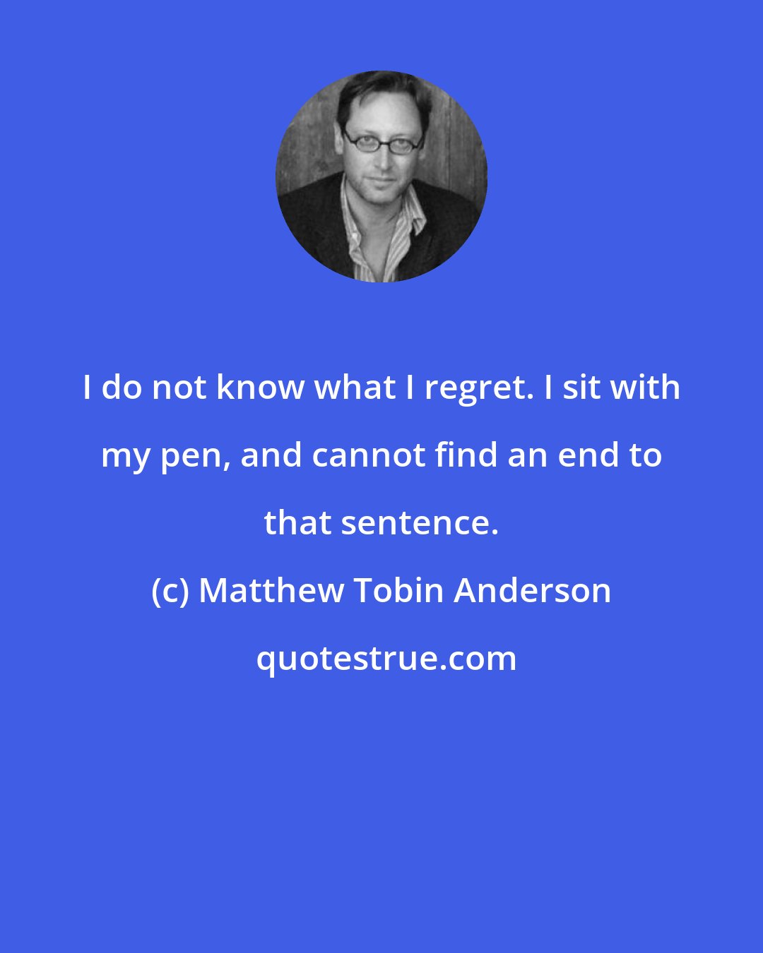 Matthew Tobin Anderson: I do not know what I regret. I sit with my pen, and cannot find an end to that sentence.