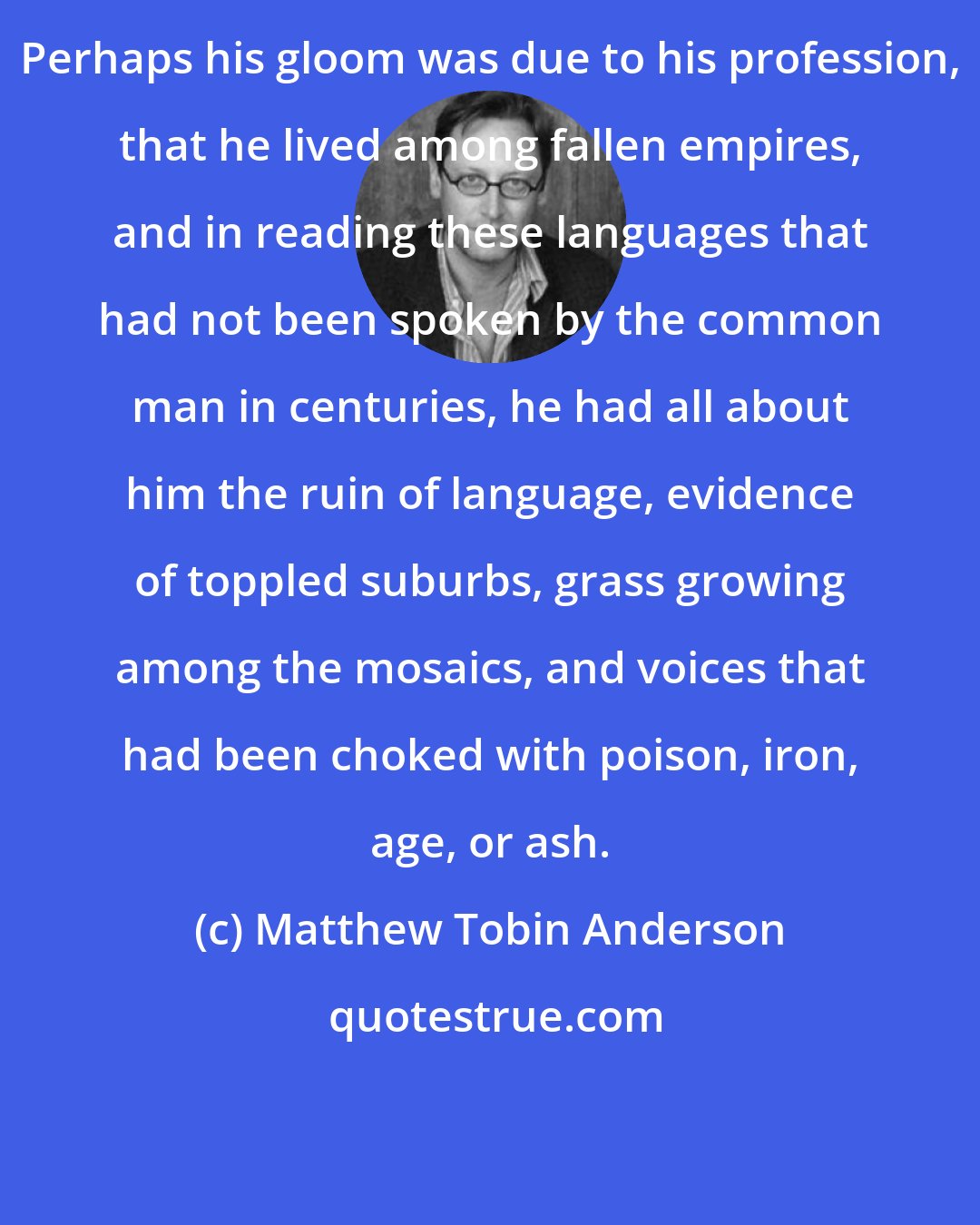 Matthew Tobin Anderson: Perhaps his gloom was due to his profession, that he lived among fallen empires, and in reading these languages that had not been spoken by the common man in centuries, he had all about him the ruin of language, evidence of toppled suburbs, grass growing among the mosaics, and voices that had been choked with poison, iron, age, or ash.