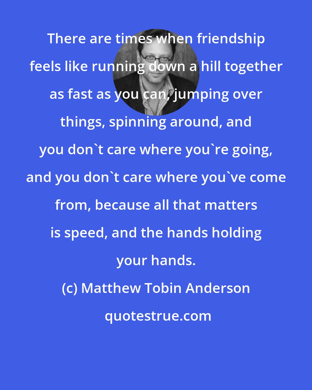 Matthew Tobin Anderson: There are times when friendship feels like running down a hill together as fast as you can, jumping over things, spinning around, and you don't care where you're going, and you don't care where you've come from, because all that matters is speed, and the hands holding your hands.