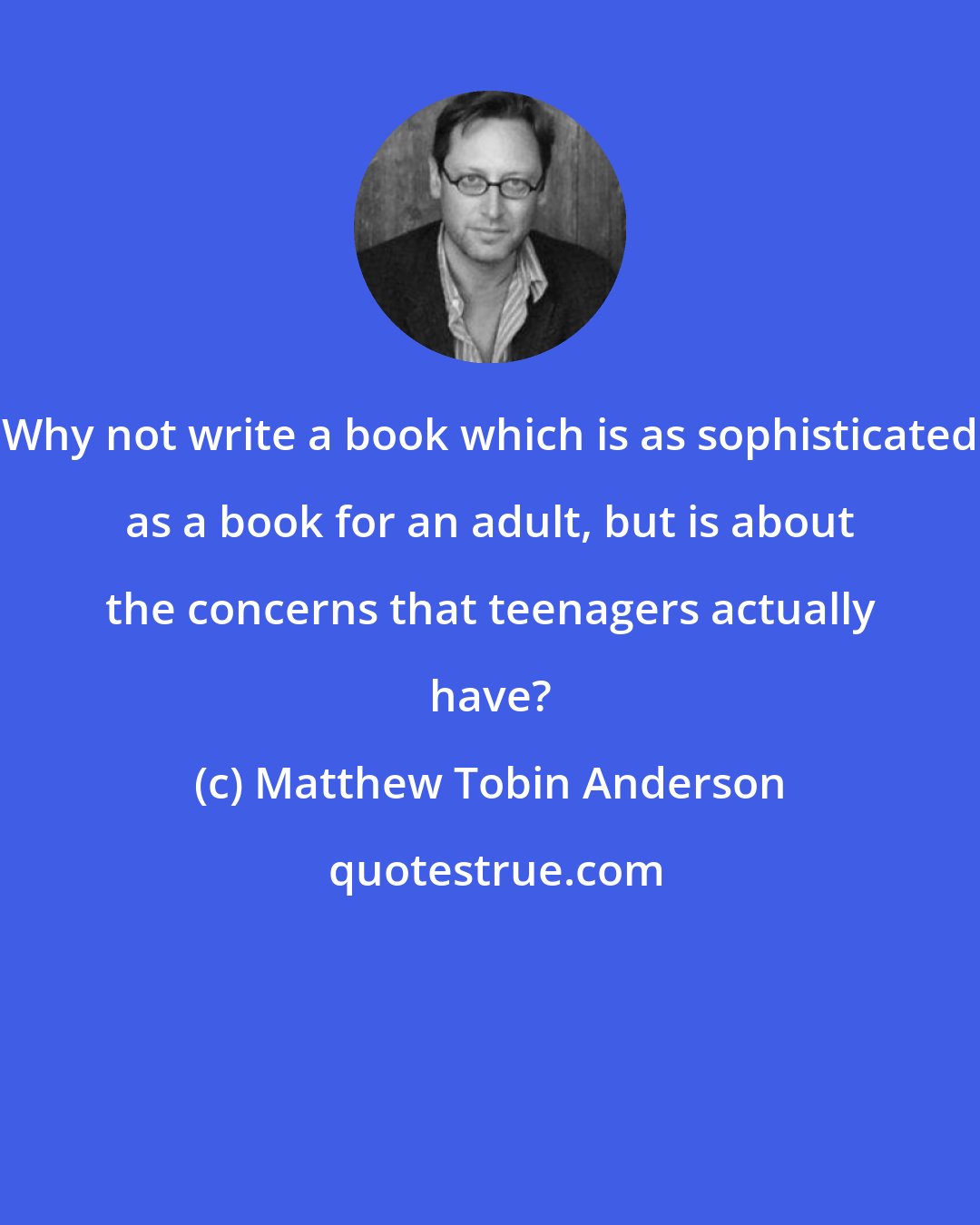 Matthew Tobin Anderson: Why not write a book which is as sophisticated as a book for an adult, but is about the concerns that teenagers actually have?