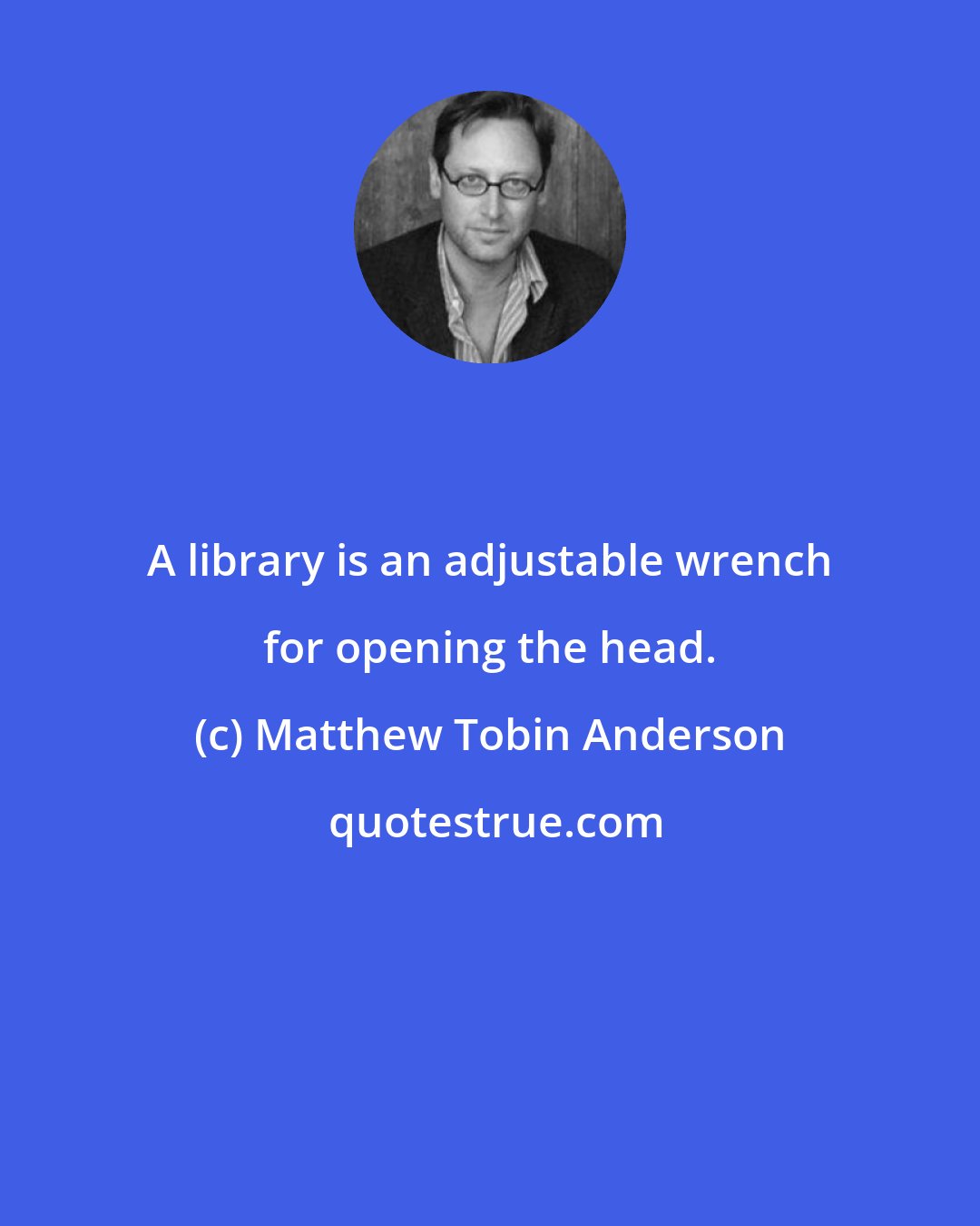 Matthew Tobin Anderson: A library is an adjustable wrench for opening the head.