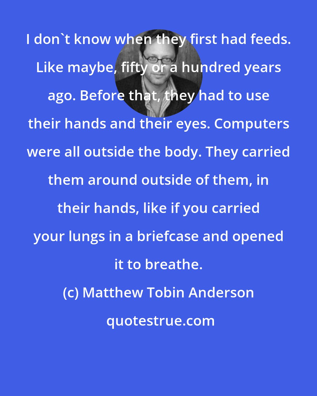 Matthew Tobin Anderson: I don't know when they first had feeds. Like maybe, fifty or a hundred years ago. Before that, they had to use their hands and their eyes. Computers were all outside the body. They carried them around outside of them, in their hands, like if you carried your lungs in a briefcase and opened it to breathe.