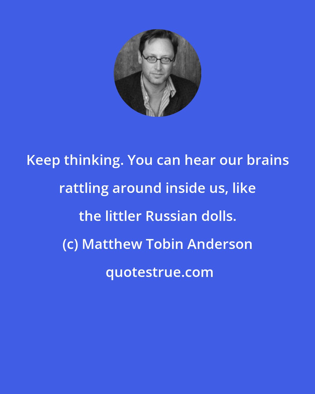 Matthew Tobin Anderson: Keep thinking. You can hear our brains rattling around inside us, like the littler Russian dolls.