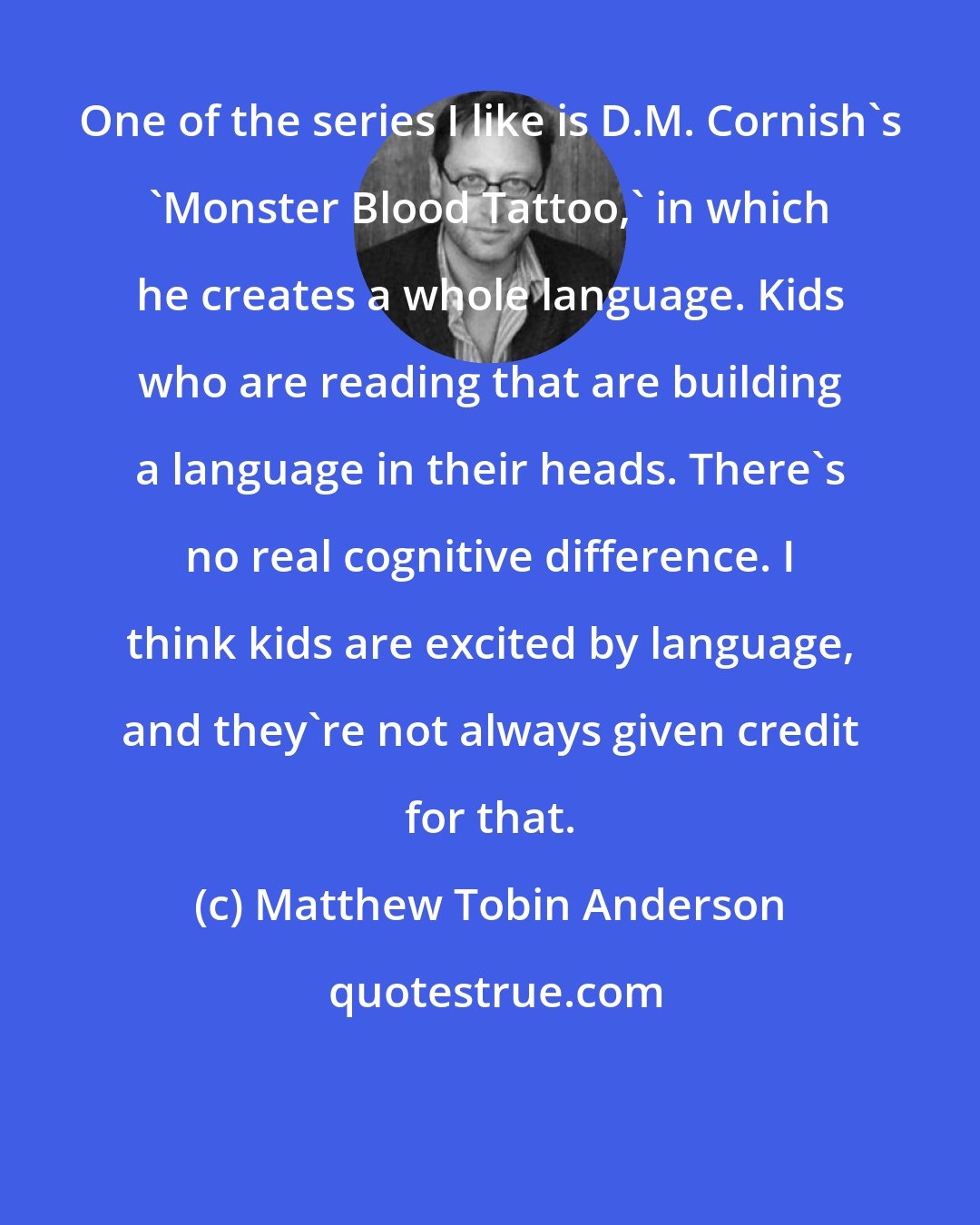 Matthew Tobin Anderson: One of the series I like is D.M. Cornish's 'Monster Blood Tattoo,' in which he creates a whole language. Kids who are reading that are building a language in their heads. There's no real cognitive difference. I think kids are excited by language, and they're not always given credit for that.