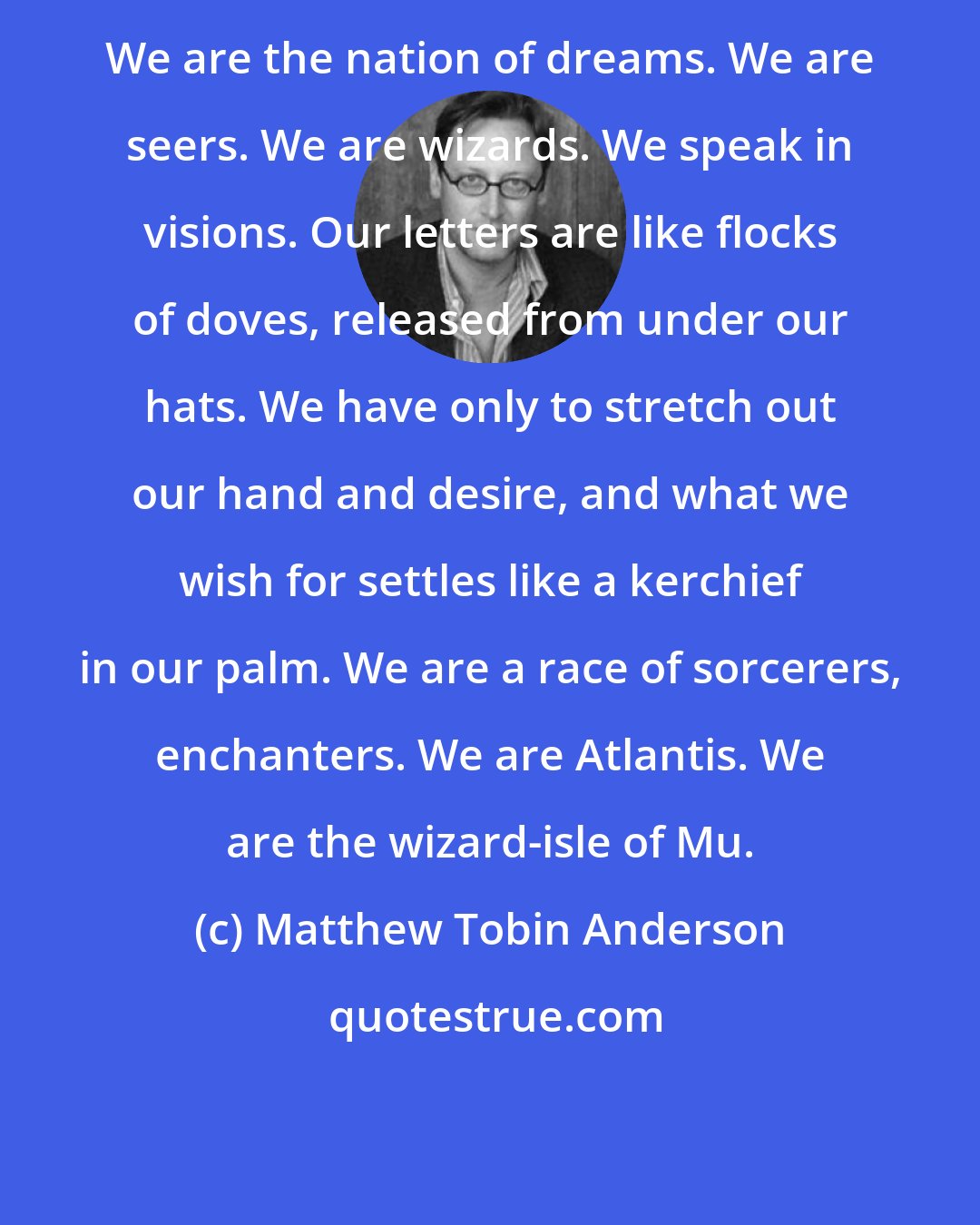 Matthew Tobin Anderson: We are the nation of dreams. We are seers. We are wizards. We speak in visions. Our letters are like flocks of doves, released from under our hats. We have only to stretch out our hand and desire, and what we wish for settles like a kerchief in our palm. We are a race of sorcerers, enchanters. We are Atlantis. We are the wizard-isle of Mu.