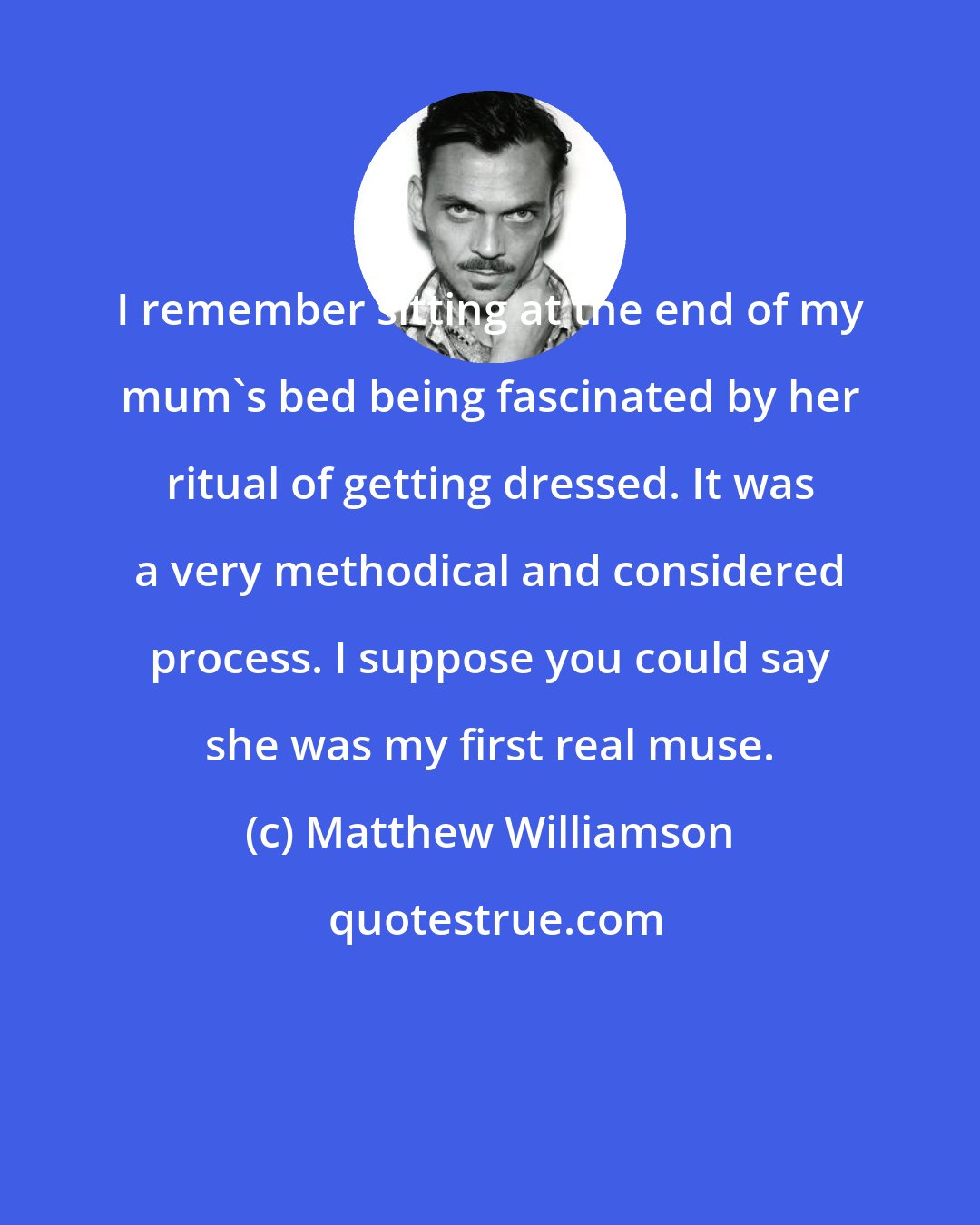 Matthew Williamson: I remember sitting at the end of my mum's bed being fascinated by her ritual of getting dressed. It was a very methodical and considered process. I suppose you could say she was my first real muse.