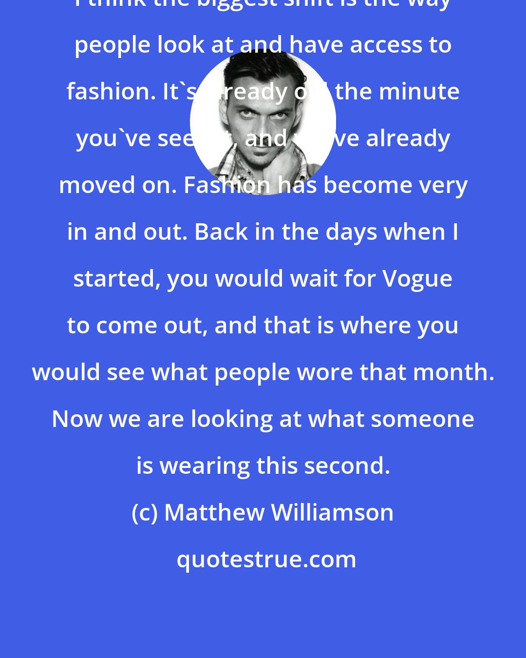 Matthew Williamson: I think the biggest shift is the way people look at and have access to fashion. It's already old the minute you've seen it, and we've already moved on. Fashion has become very in and out. Back in the days when I started, you would wait for Vogue to come out, and that is where you would see what people wore that month. Now we are looking at what someone is wearing this second.