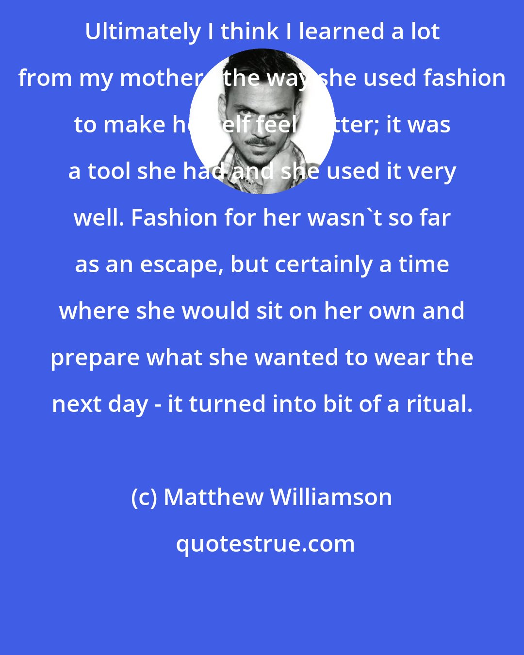 Matthew Williamson: Ultimately I think I learned a lot from my mother - the way she used fashion to make herself feel better; it was a tool she had and she used it very well. Fashion for her wasn't so far as an escape, but certainly a time where she would sit on her own and prepare what she wanted to wear the next day - it turned into bit of a ritual.