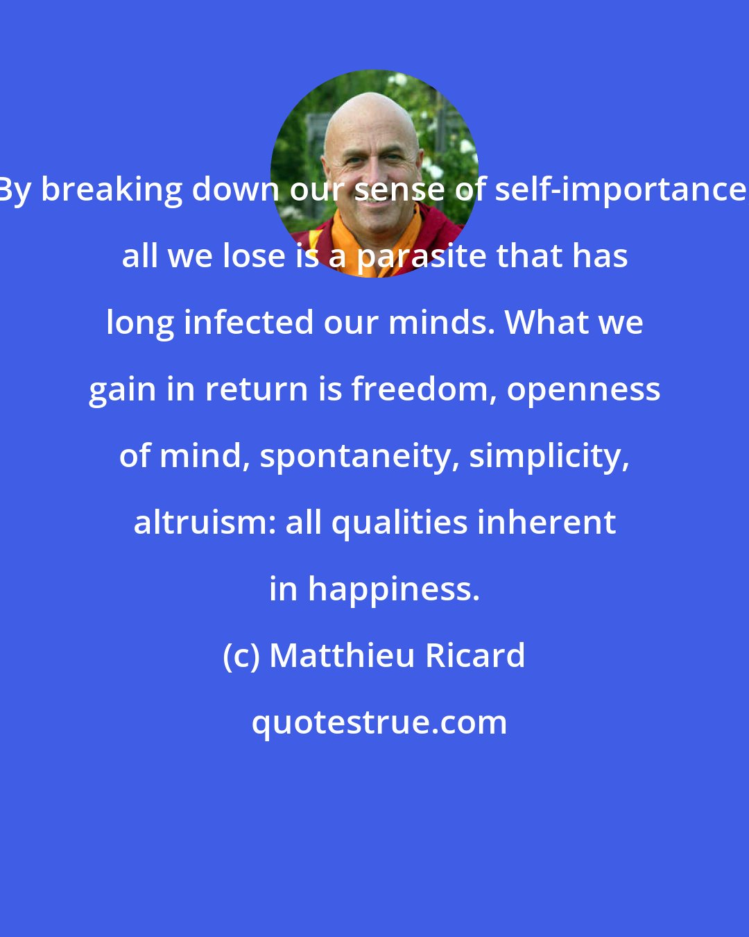 Matthieu Ricard: By breaking down our sense of self-importance, all we lose is a parasite that has long infected our minds. What we gain in return is freedom, openness of mind, spontaneity, simplicity, altruism: all qualities inherent in happiness.