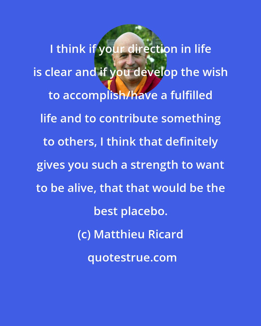 Matthieu Ricard: I think if your direction in life is clear and if you develop the wish to accomplish/have a fulfilled life and to contribute something to others, I think that definitely gives you such a strength to want to be alive, that that would be the best placebo.