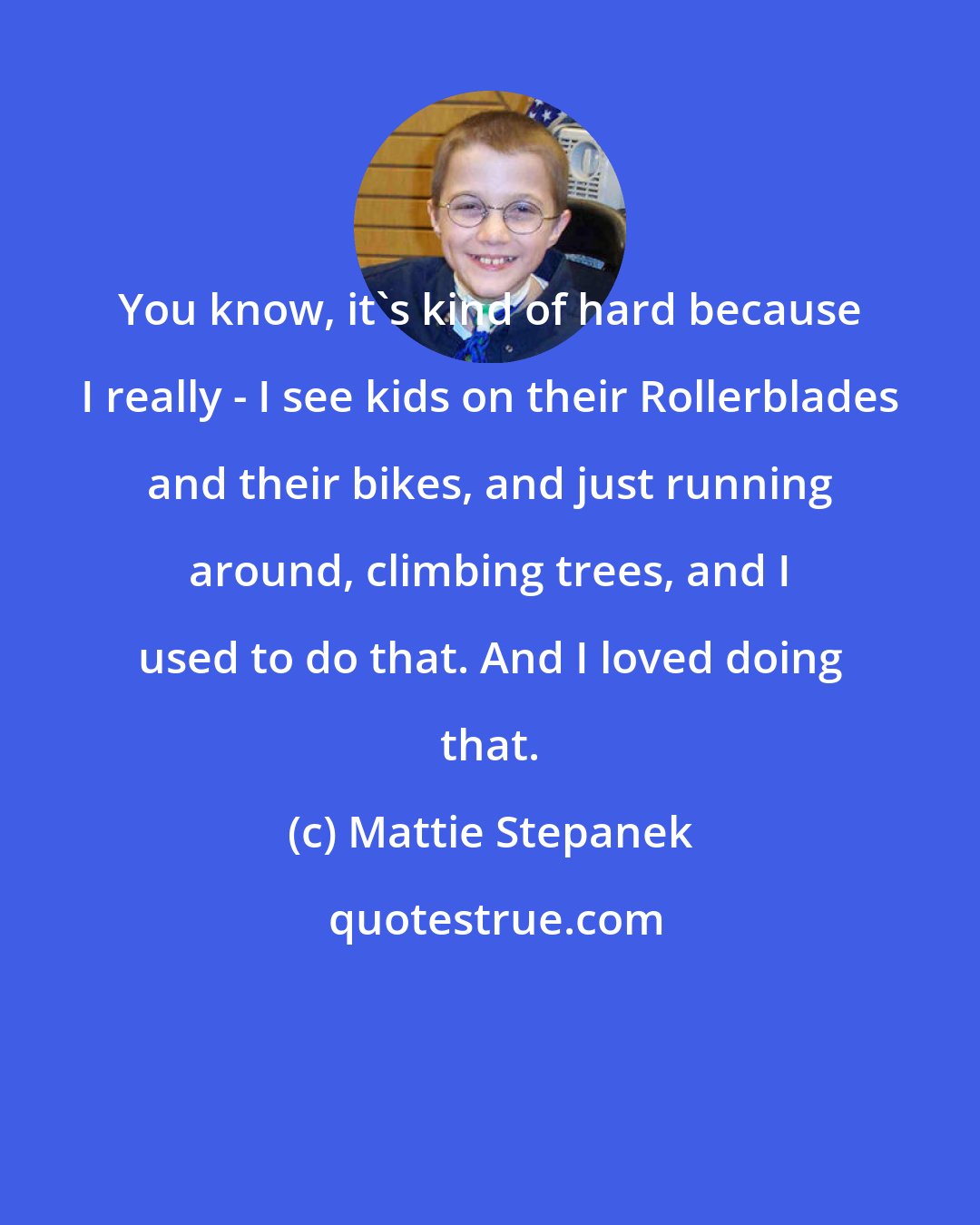 Mattie Stepanek: You know, it's kind of hard because I really - I see kids on their Rollerblades and their bikes, and just running around, climbing trees, and I used to do that. And I loved doing that.