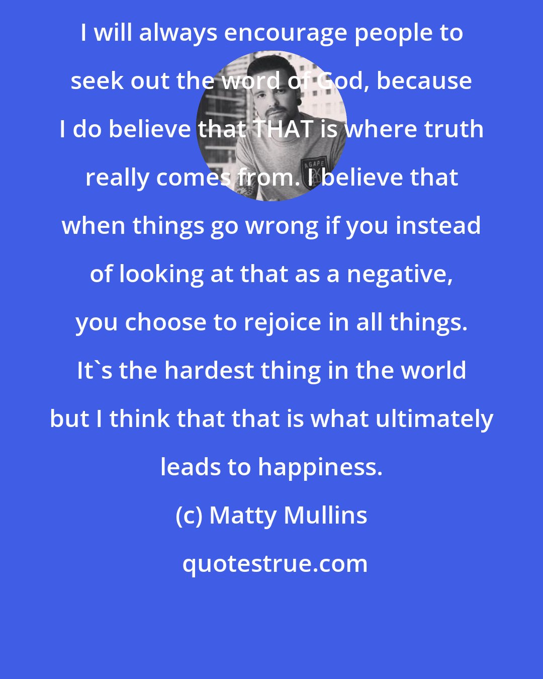 Matty Mullins: I will always encourage people to seek out the word of God, because I do believe that THAT is where truth really comes from. I believe that when things go wrong if you instead of looking at that as a negative, you choose to rejoice in all things. It's the hardest thing in the world but I think that that is what ultimately leads to happiness.