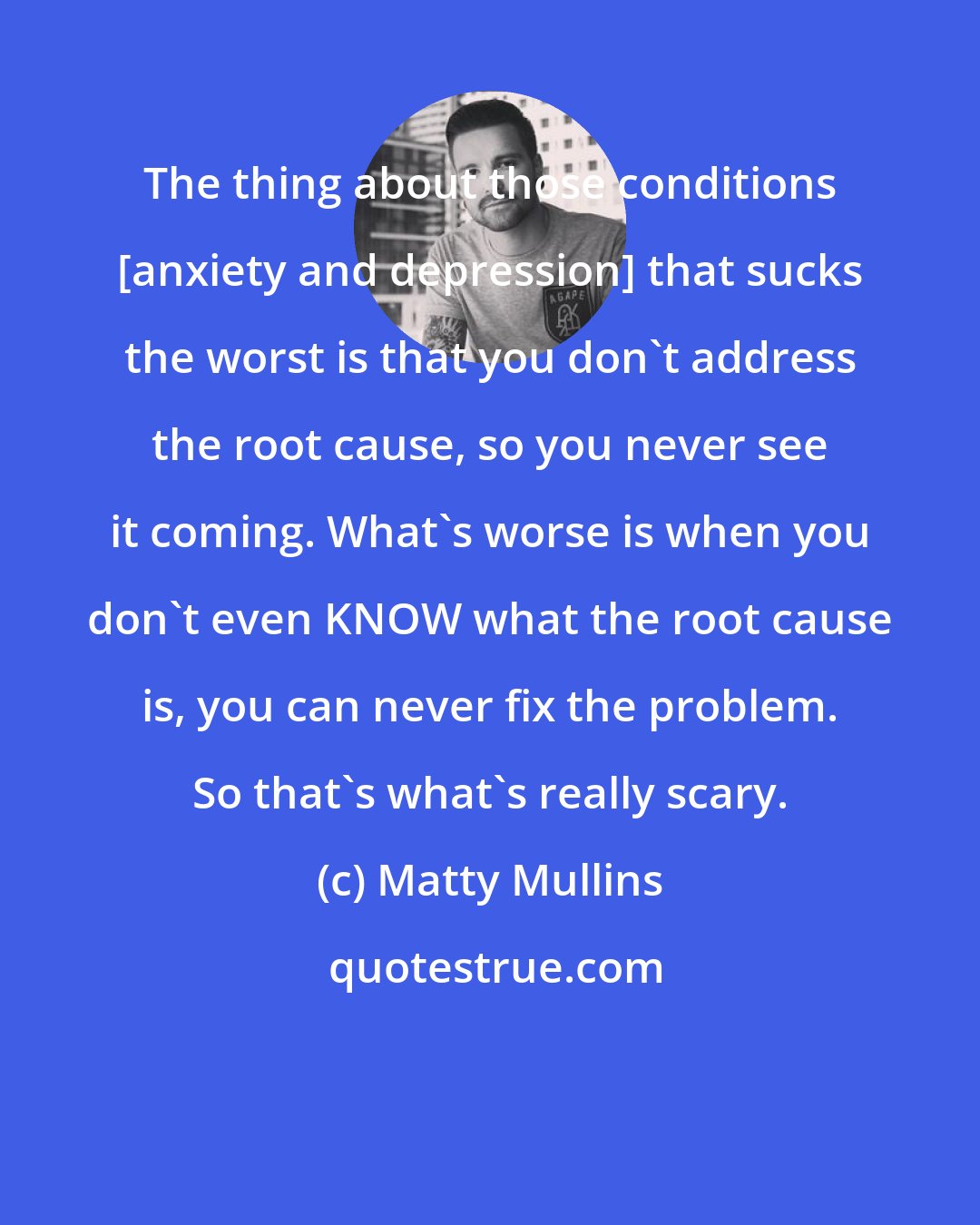 Matty Mullins: The thing about those conditions [anxiety and depression] that sucks the worst is that you don't address the root cause, so you never see it coming. What's worse is when you don't even KNOW what the root cause is, you can never fix the problem. So that's what's really scary.