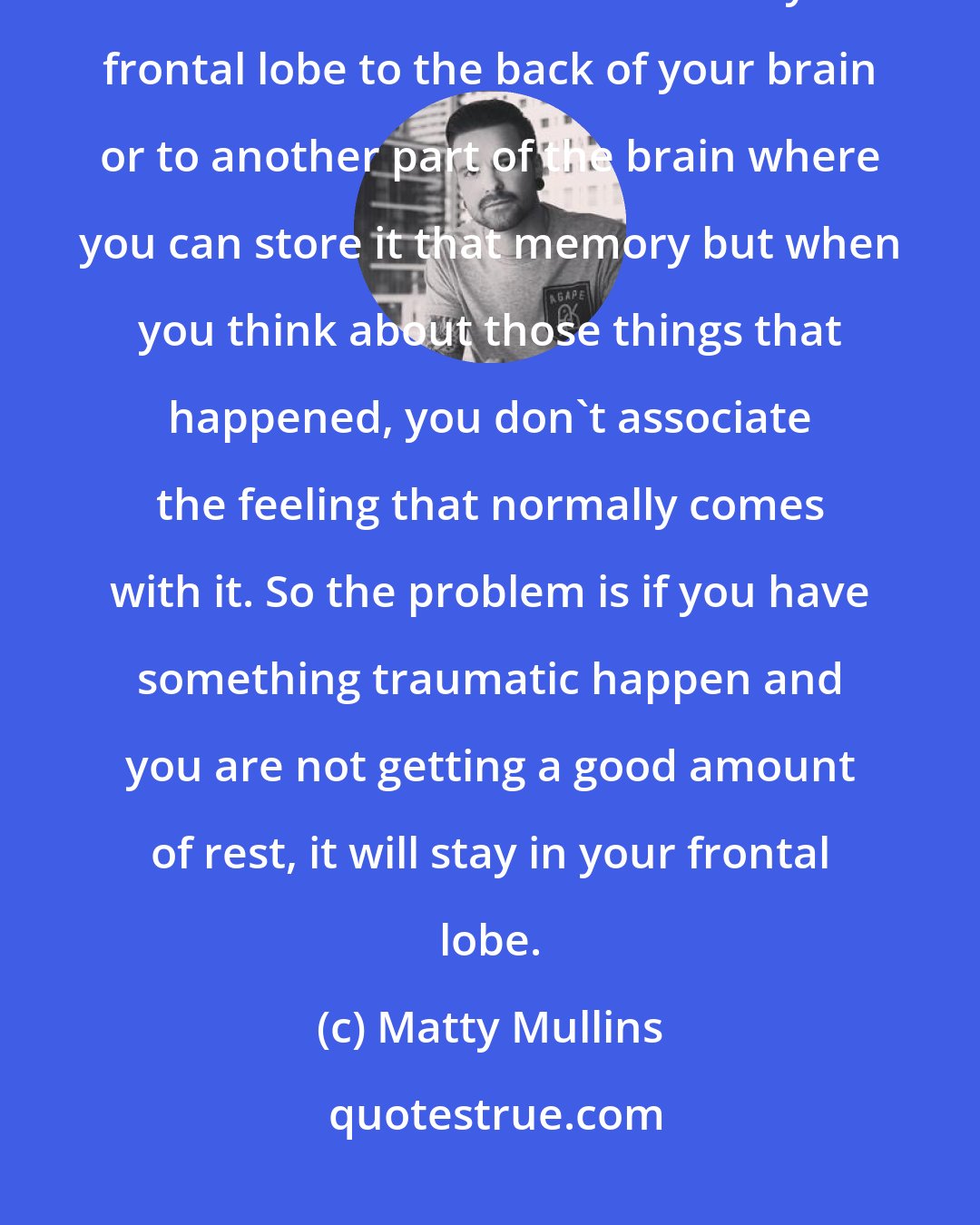 Matty Mullins: When you sleep your eyes move left and right and physical movement takes trauma and moves it from your frontal lobe to the back of your brain or to another part of the brain where you can store it that memory but when you think about those things that happened, you don't associate the feeling that normally comes with it. So the problem is if you have something traumatic happen and you are not getting a good amount of rest, it will stay in your frontal lobe.
