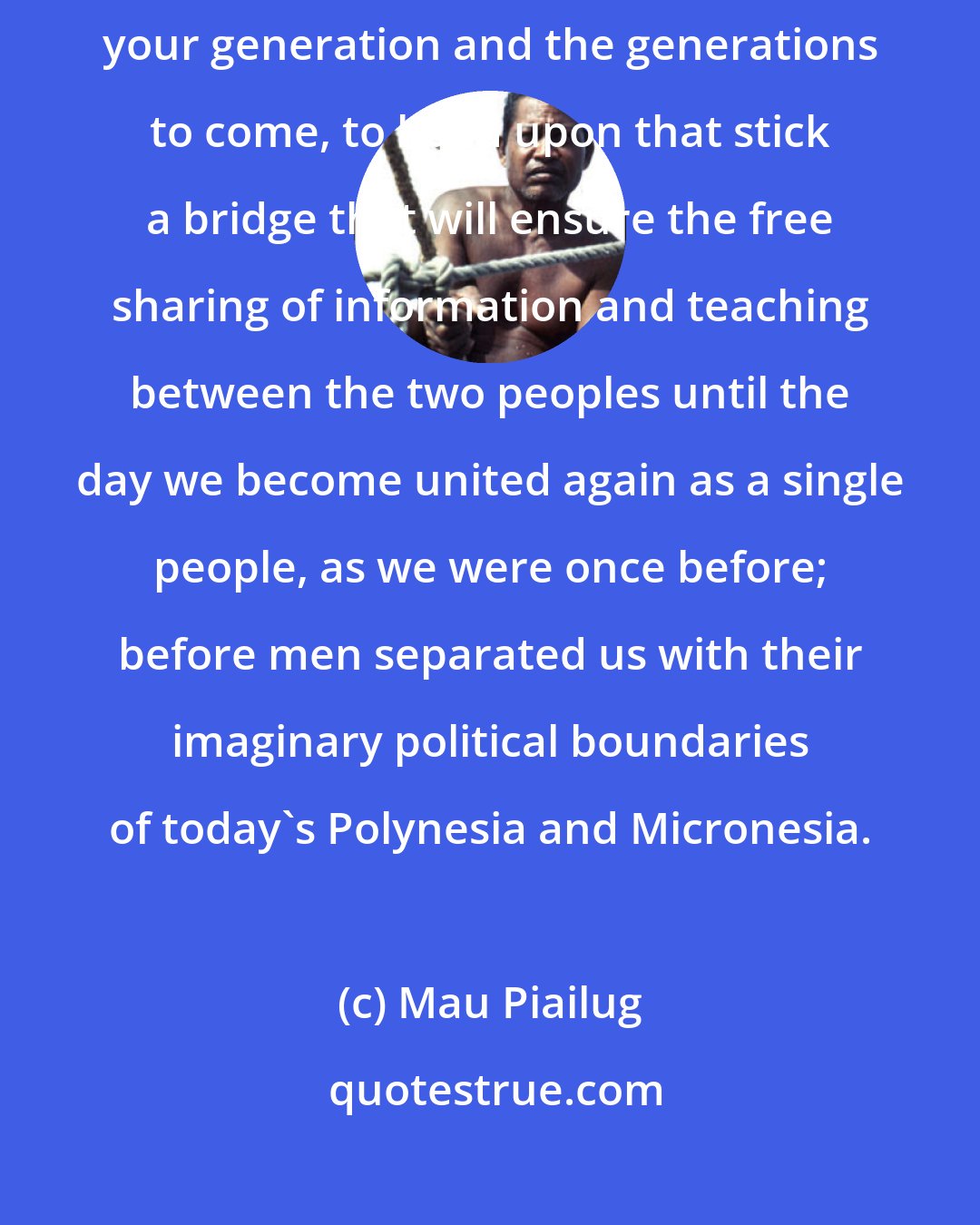 Mau Piailug: I have laid the stick that connects people together. Now it is up to you, your generation and the generations to come, to build upon that stick a bridge that will ensure the free sharing of information and teaching between the two peoples until the day we become united again as a single people, as we were once before; before men separated us with their imaginary political boundaries of today's Polynesia and Micronesia.