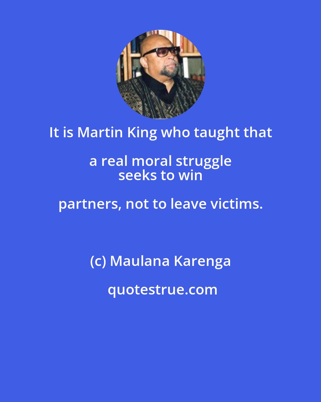 Maulana Karenga: It is Martin King who taught that a real moral struggle 
 seeks to win partners, not to leave victims.