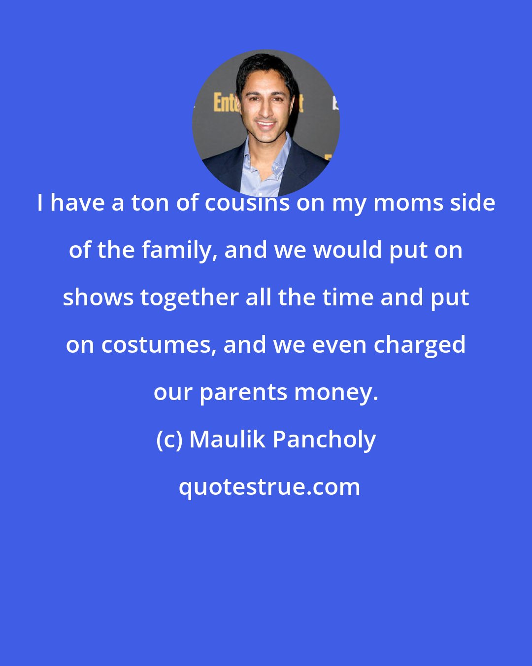 Maulik Pancholy: I have a ton of cousins on my moms side of the family, and we would put on shows together all the time and put on costumes, and we even charged our parents money.