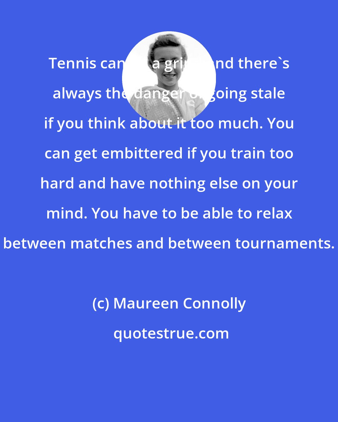 Maureen Connolly: Tennis can be a grind and there's always the danger of going stale if you think about it too much. You can get embittered if you train too hard and have nothing else on your mind. You have to be able to relax between matches and between tournaments.