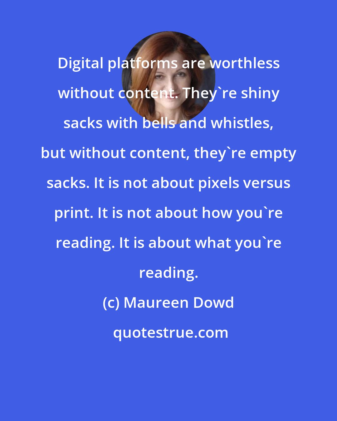 Maureen Dowd: Digital platforms are worthless without content. They're shiny sacks with bells and whistles, but without content, they're empty sacks. It is not about pixels versus print. It is not about how you're reading. It is about what you're reading.