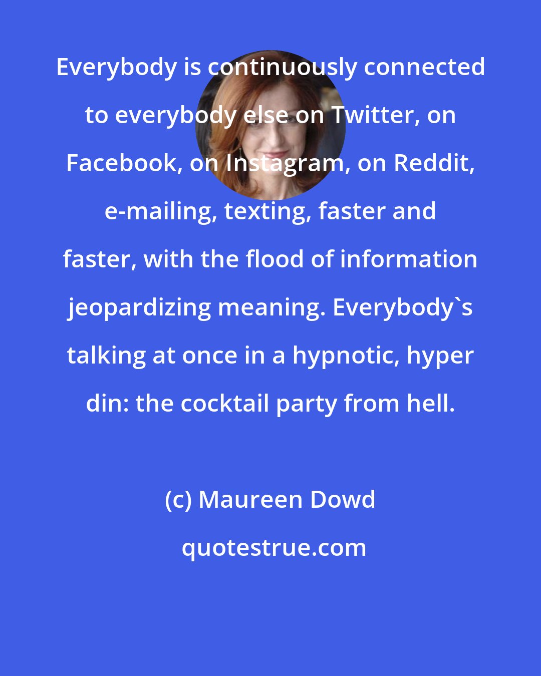 Maureen Dowd: Everybody is continuously connected to everybody else on Twitter, on Facebook, on Instagram, on Reddit, e-mailing, texting, faster and faster, with the flood of information jeopardizing meaning. Everybody's talking at once in a hypnotic, hyper din: the cocktail party from hell.