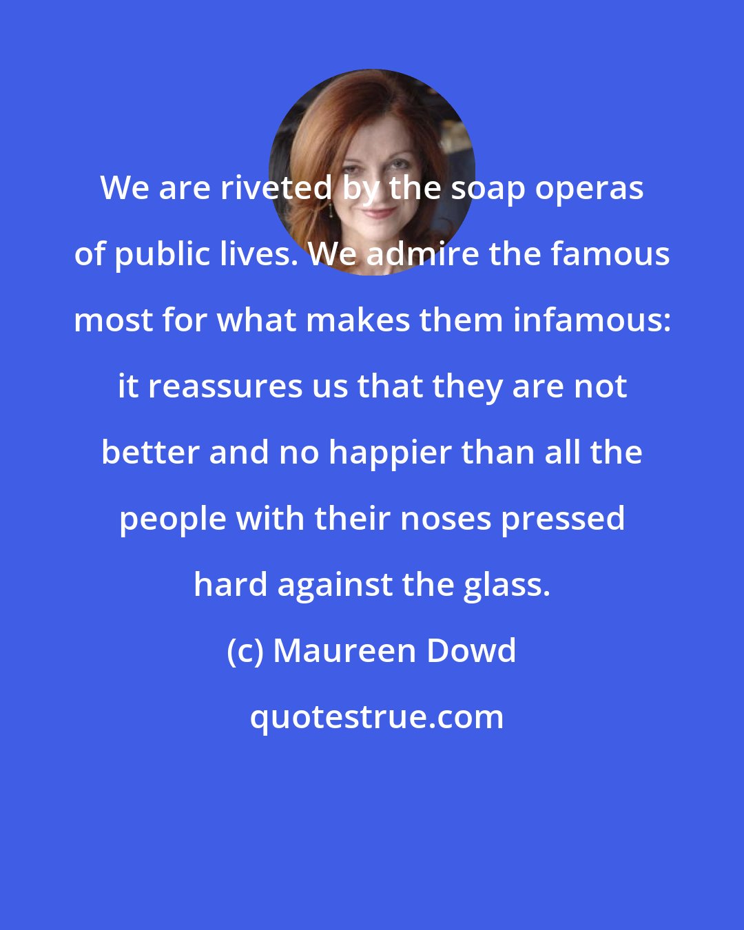 Maureen Dowd: We are riveted by the soap operas of public lives. We admire the famous most for what makes them infamous: it reassures us that they are not better and no happier than all the people with their noses pressed hard against the glass.