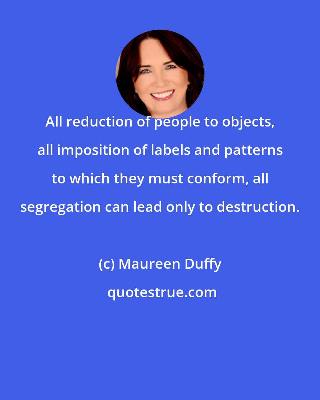 Maureen Duffy: All reduction of people to objects, all imposition of labels and patterns to which they must conform, all segregation can lead only to destruction.