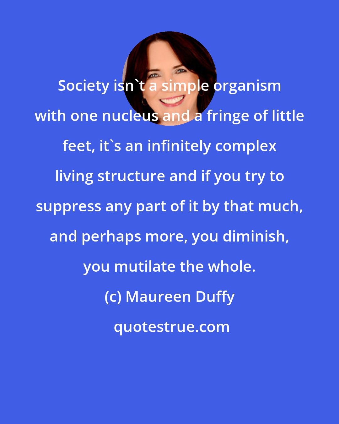 Maureen Duffy: Society isn't a simple organism with one nucleus and a fringe of little feet, it's an infinitely complex living structure and if you try to suppress any part of it by that much, and perhaps more, you diminish, you mutilate the whole.