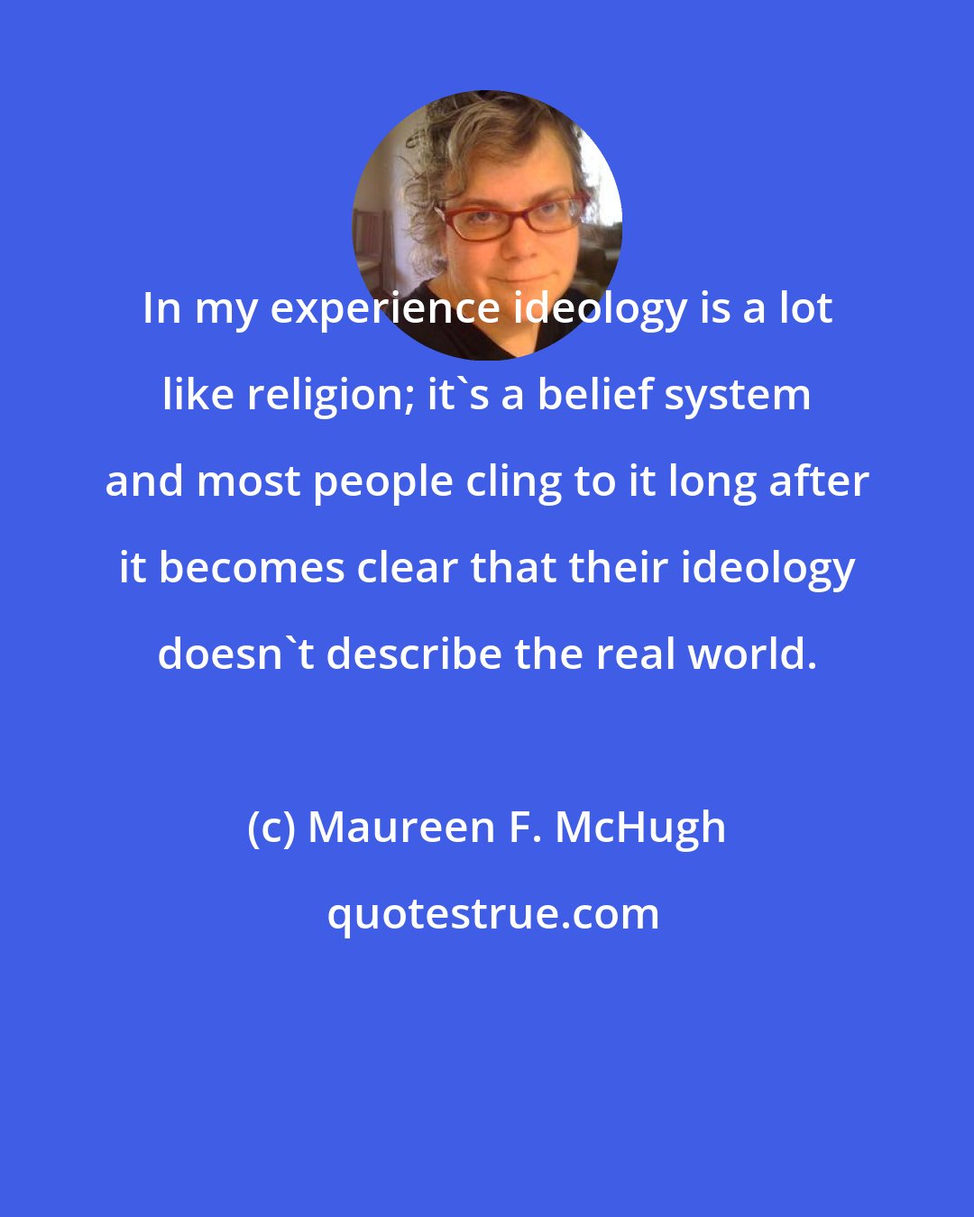 Maureen F. McHugh: In my experience ideology is a lot like religion; it's a belief system and most people cling to it long after it becomes clear that their ideology doesn't describe the real world.