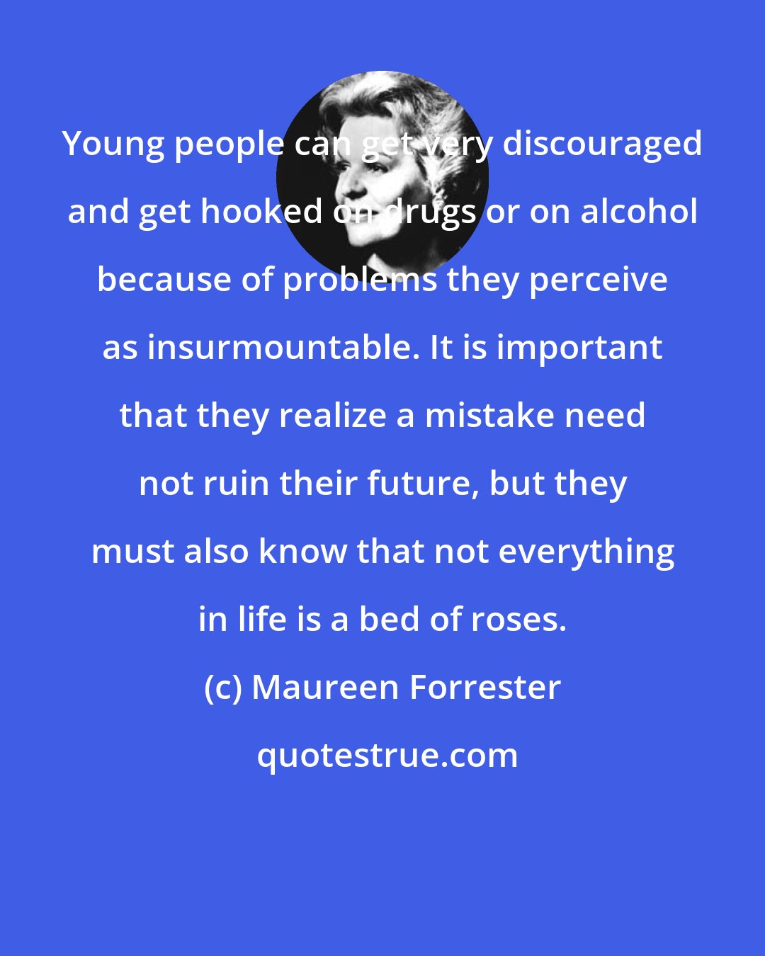 Maureen Forrester: Young people can get very discouraged and get hooked on drugs or on alcohol because of problems they perceive as insurmountable. It is important that they realize a mistake need not ruin their future, but they must also know that not everything in life is a bed of roses.