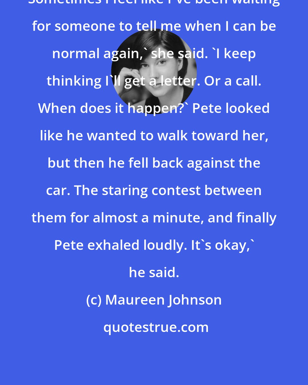 Maureen Johnson: Sometimes I feel like I've been waiting for someone to tell me when I can be normal again,' she said. 'I keep thinking I'll get a letter. Or a call. When does it happen?' Pete looked like he wanted to walk toward her, but then he fell back against the car. The staring contest between them for almost a minute, and finally Pete exhaled loudly. It's okay,' he said.