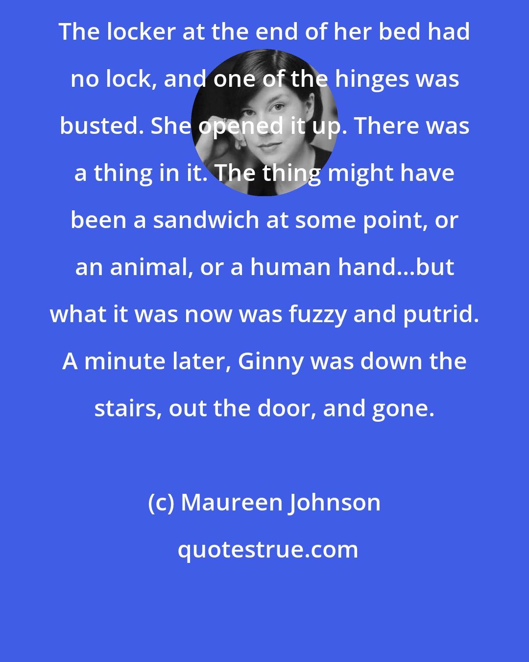 Maureen Johnson: The locker at the end of her bed had no lock, and one of the hinges was busted. She opened it up. There was a thing in it. The thing might have been a sandwich at some point, or an animal, or a human hand...but what it was now was fuzzy and putrid. A minute later, Ginny was down the stairs, out the door, and gone.