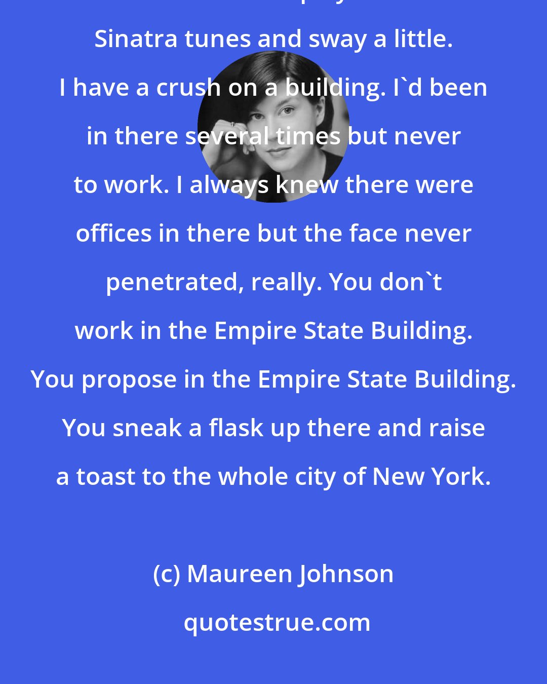 Maureen Johnson: i get a little romantic about the old Empire State. Just looking at it makes me want to play some Frank Sinatra tunes and sway a little. I have a crush on a building. I'd been in there several times but never to work. I always knew there were offices in there but the face never penetrated, really. You don't work in the Empire State Building. You propose in the Empire State Building. You sneak a flask up there and raise a toast to the whole city of New York.