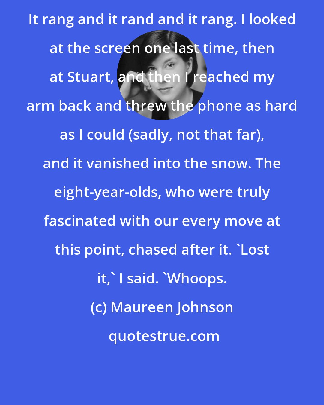 Maureen Johnson: It rang and it rand and it rang. I looked at the screen one last time, then at Stuart, and then I reached my arm back and threw the phone as hard as I could (sadly, not that far), and it vanished into the snow. The eight-year-olds, who were truly fascinated with our every move at this point, chased after it. 'Lost it,' I said. 'Whoops.