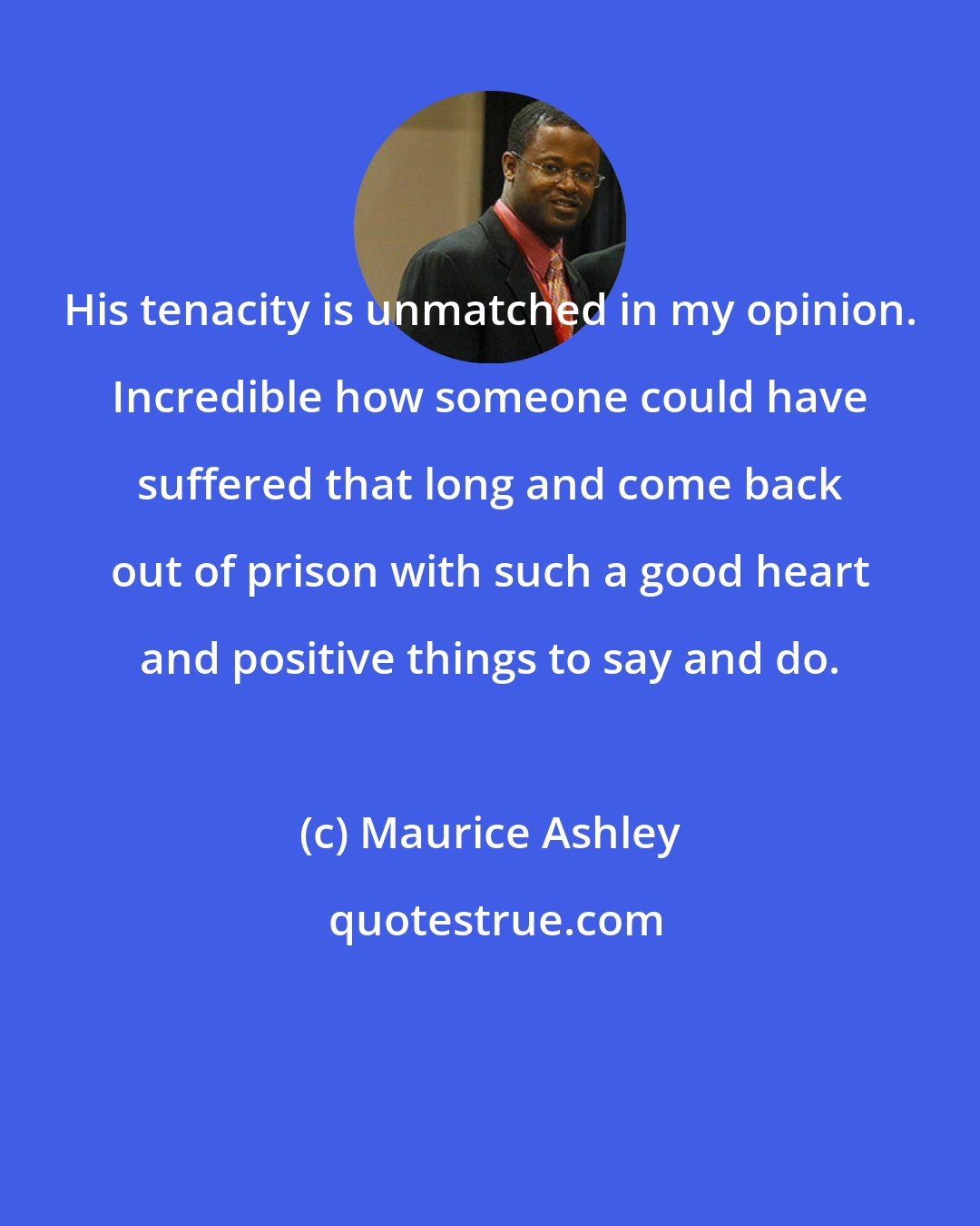 Maurice Ashley: His tenacity is unmatched in my opinion. Incredible how someone could have suffered that long and come back out of prison with such a good heart and positive things to say and do.