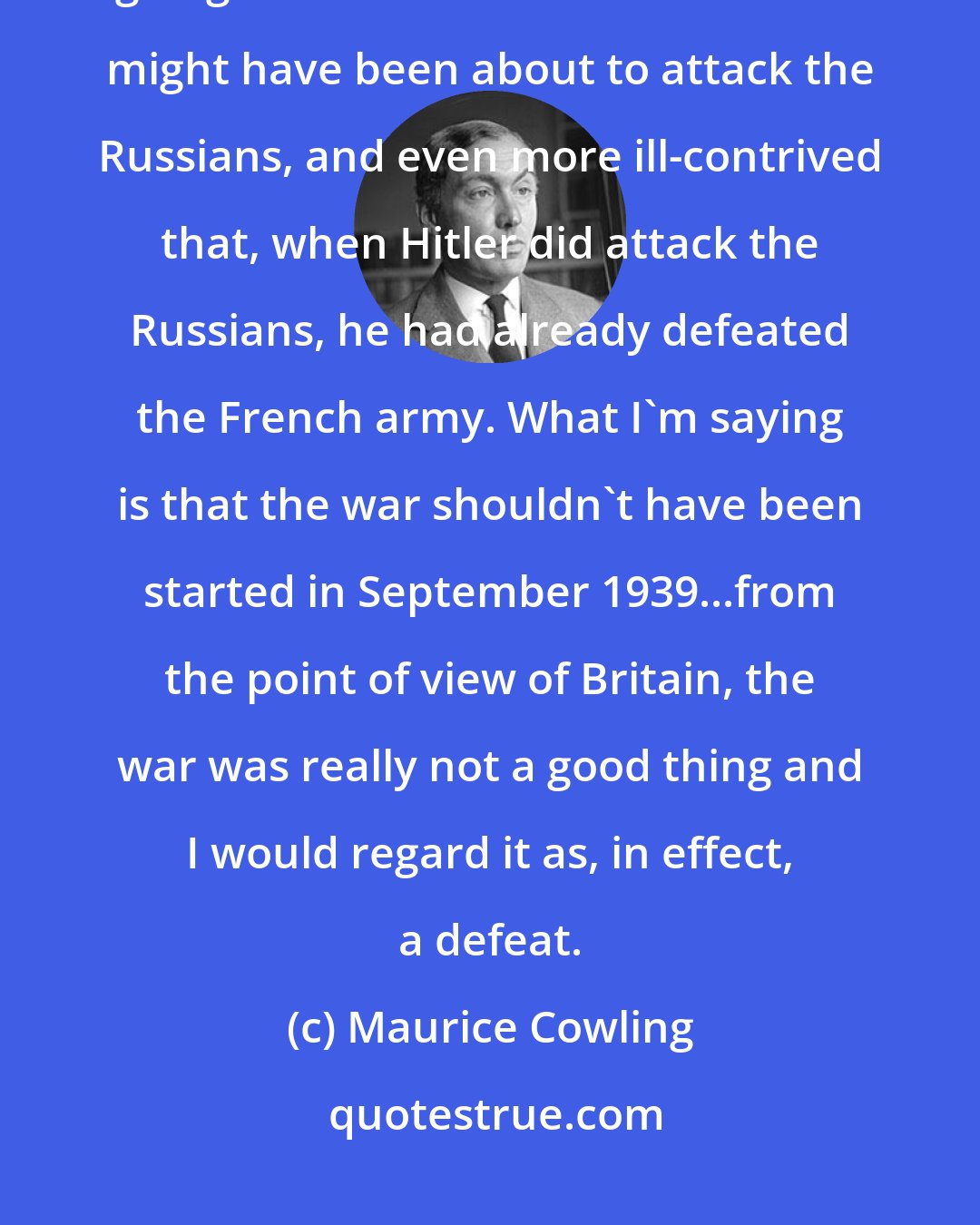 Maurice Cowling: It seemed to me singularly ill-contrived for the British government to be going to war with Hitler when Hitler might have been about to attack the Russians, and even more ill-contrived that, when Hitler did attack the Russians, he had already defeated the French army. What I'm saying is that the war shouldn't have been started in September 1939...from the point of view of Britain, the war was really not a good thing and I would regard it as, in effect, a defeat.