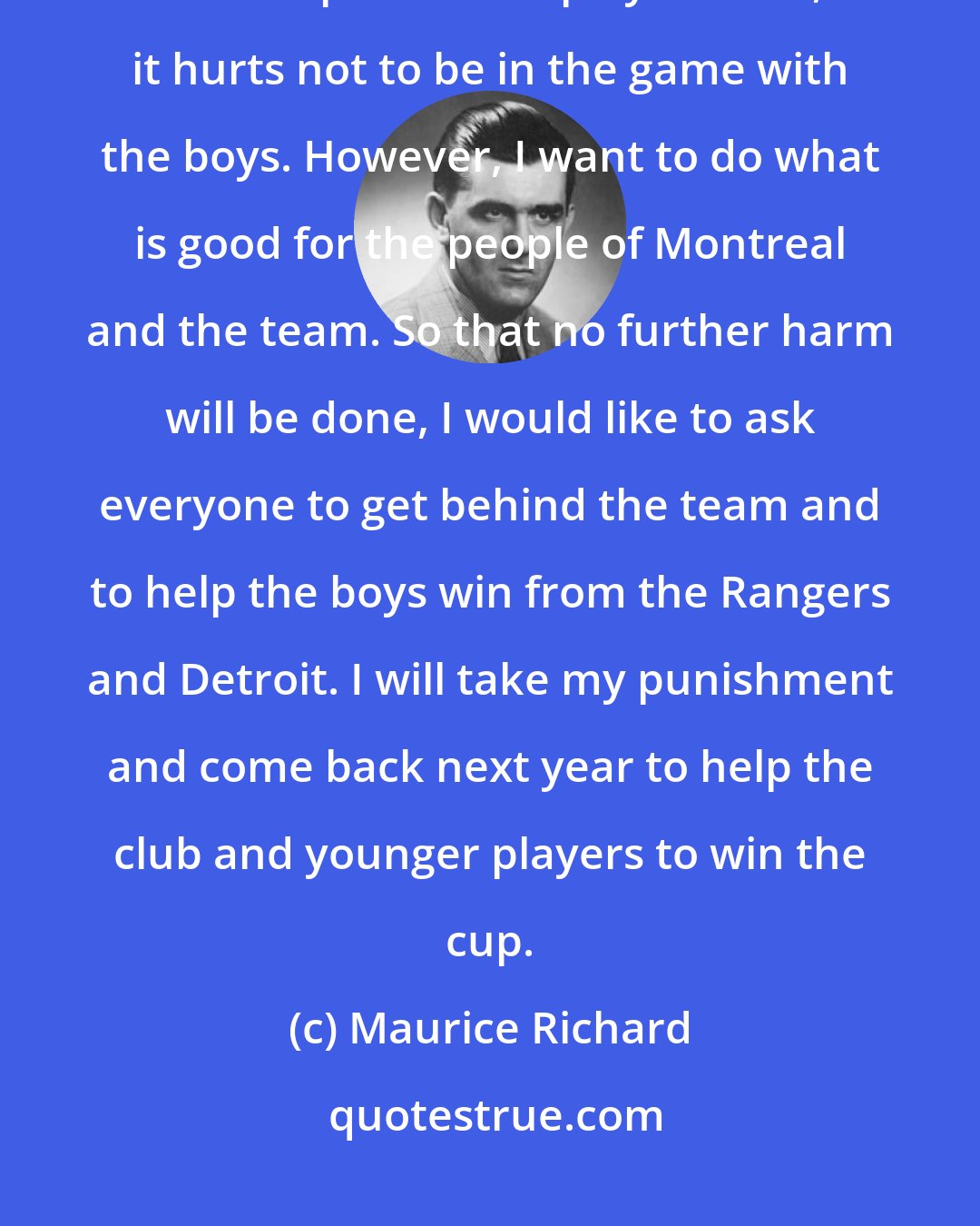 Maurice Richard: Because I always try so hard to win and had my troubles in Boston, I was suspended. At playoff time, it hurts not to be in the game with the boys. However, I want to do what is good for the people of Montreal and the team. So that no further harm will be done, I would like to ask everyone to get behind the team and to help the boys win from the Rangers and Detroit. I will take my punishment and come back next year to help the club and younger players to win the cup.