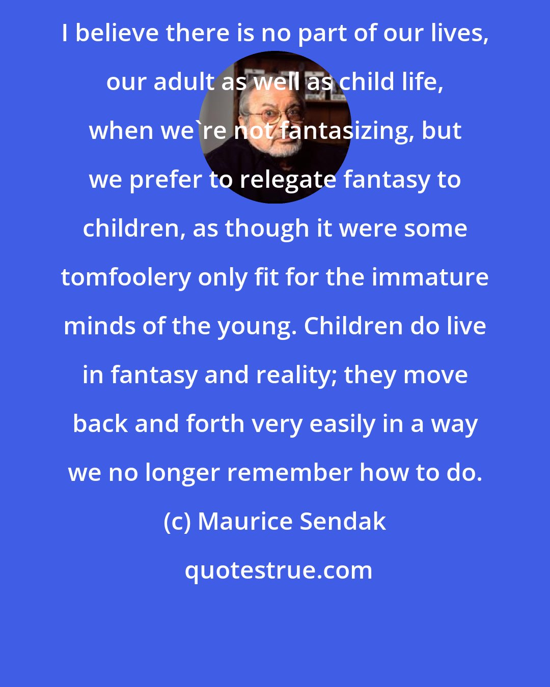 Maurice Sendak: I believe there is no part of our lives, our adult as well as child life, when we're not fantasizing, but we prefer to relegate fantasy to children, as though it were some tomfoolery only fit for the immature minds of the young. Children do live in fantasy and reality; they move back and forth very easily in a way we no longer remember how to do.