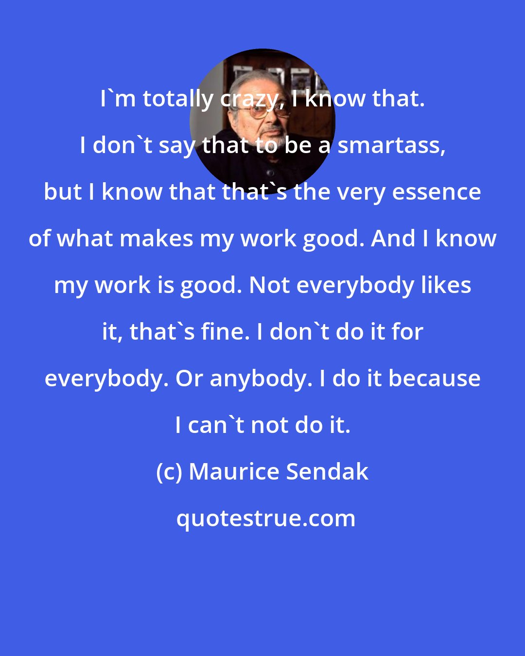 Maurice Sendak: I'm totally crazy, I know that. I don't say that to be a smartass, but I know that that's the very essence of what makes my work good. And I know my work is good. Not everybody likes it, that's fine. I don't do it for everybody. Or anybody. I do it because I can't not do it.