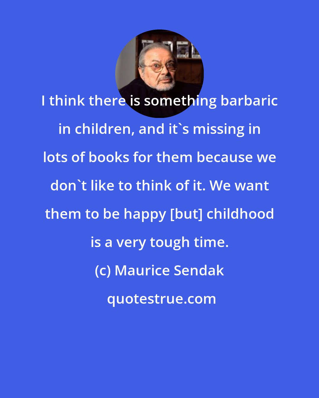 Maurice Sendak: I think there is something barbaric in children, and it's missing in lots of books for them because we don't like to think of it. We want them to be happy [but] childhood is a very tough time.