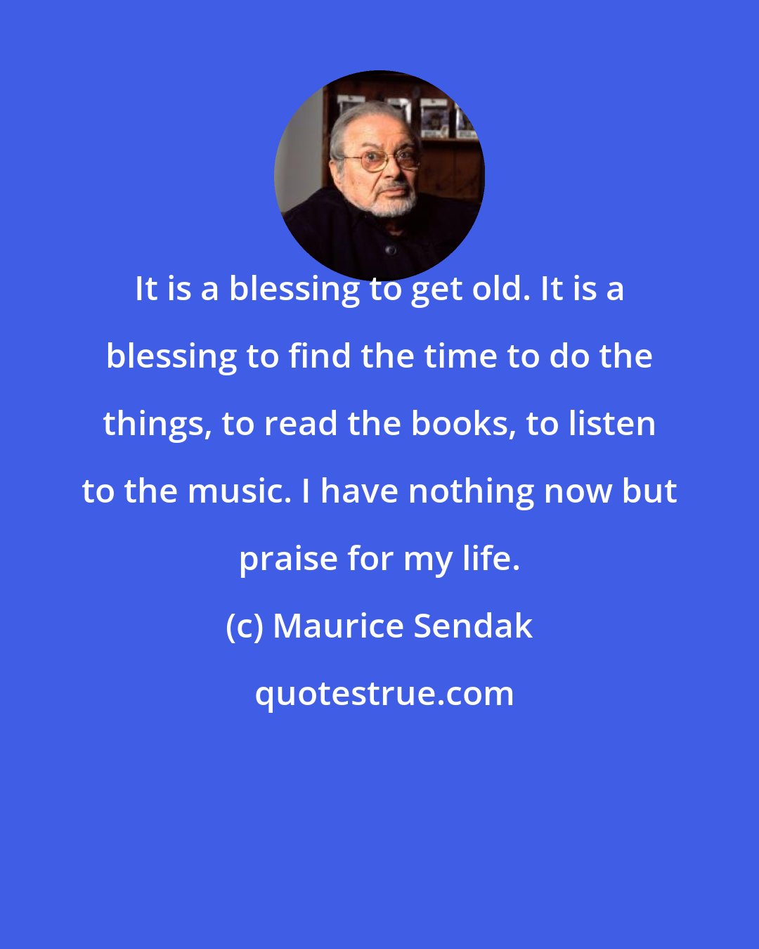 Maurice Sendak: It is a blessing to get old. It is a blessing to find the time to do the things, to read the books, to listen to the music. I have nothing now but praise for my life.