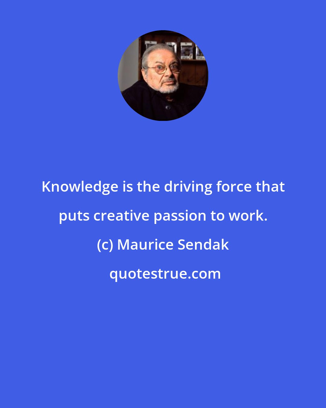 Maurice Sendak: Knowledge is the driving force that puts creative passion to work.