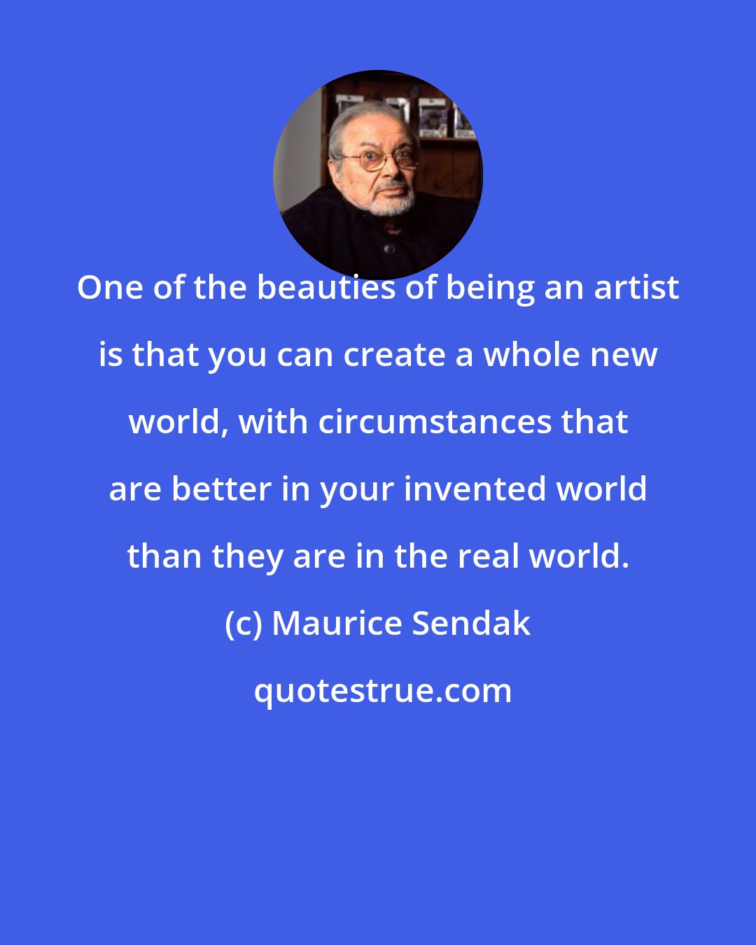 Maurice Sendak: One of the beauties of being an artist is that you can create a whole new world, with circumstances that are better in your invented world than they are in the real world.