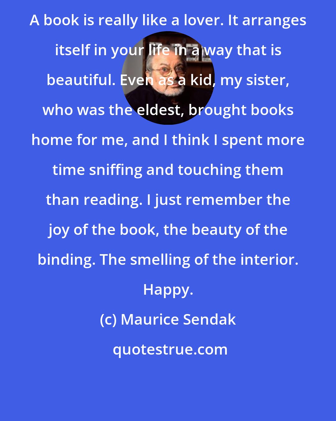 Maurice Sendak: A book is really like a lover. It arranges itself in your life in a way that is beautiful. Even as a kid, my sister, who was the eldest, brought books home for me, and I think I spent more time sniffing and touching them than reading. I just remember the joy of the book, the beauty of the binding. The smelling of the interior. Happy.