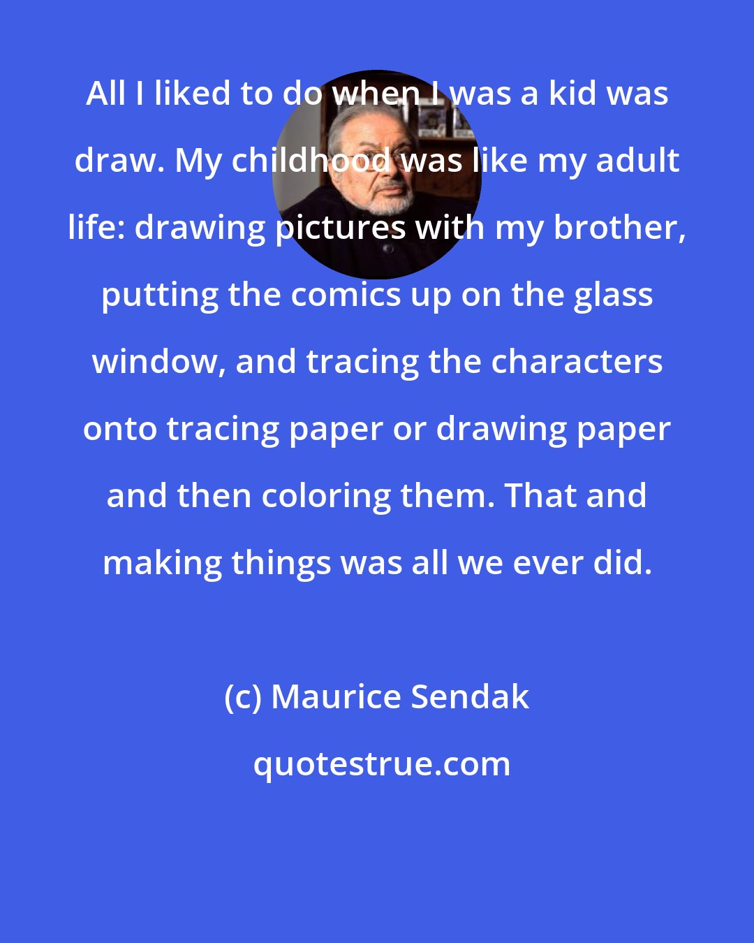 Maurice Sendak: All I liked to do when I was a kid was draw. My childhood was like my adult life: drawing pictures with my brother, putting the comics up on the glass window, and tracing the characters onto tracing paper or drawing paper and then coloring them. That and making things was all we ever did.