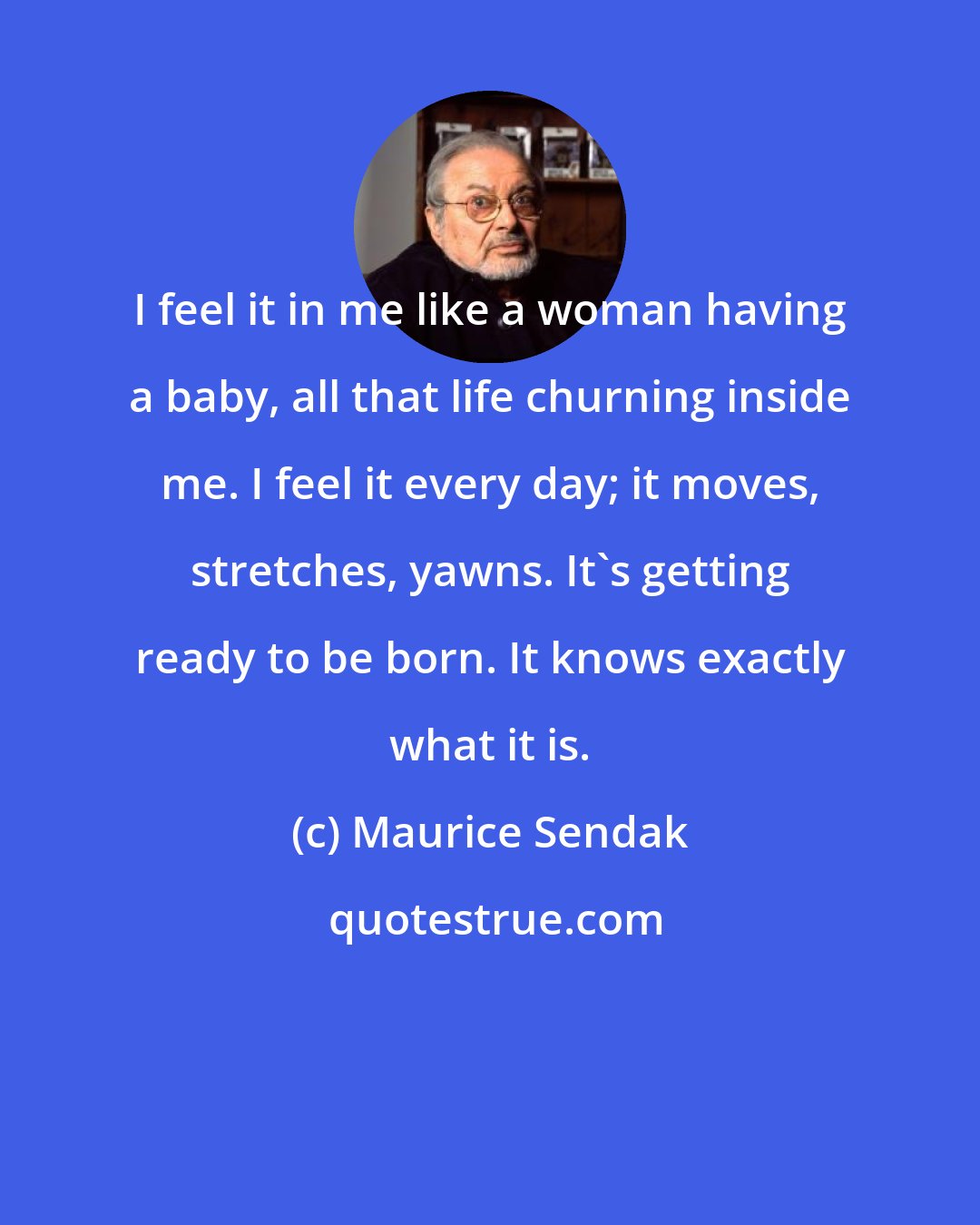 Maurice Sendak: I feel it in me like a woman having a baby, all that life churning inside me. I feel it every day; it moves, stretches, yawns. It's getting ready to be born. It knows exactly what it is.