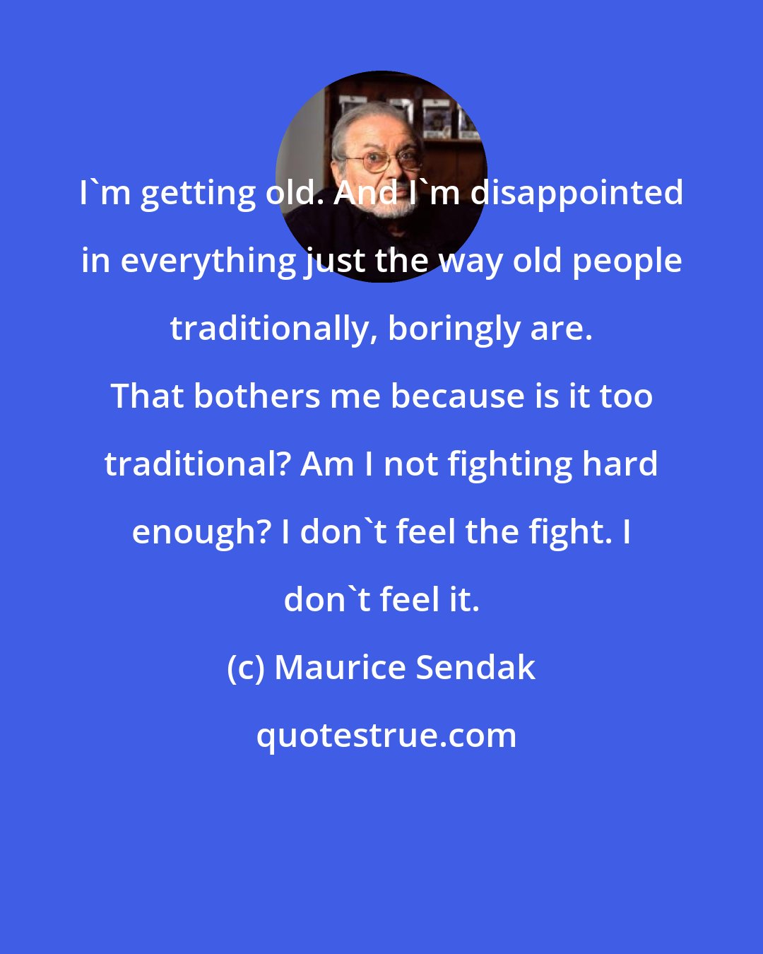 Maurice Sendak: I'm getting old. And I'm disappointed in everything just the way old people traditionally, boringly are. That bothers me because is it too traditional? Am I not fighting hard enough? I don't feel the fight. I don't feel it.