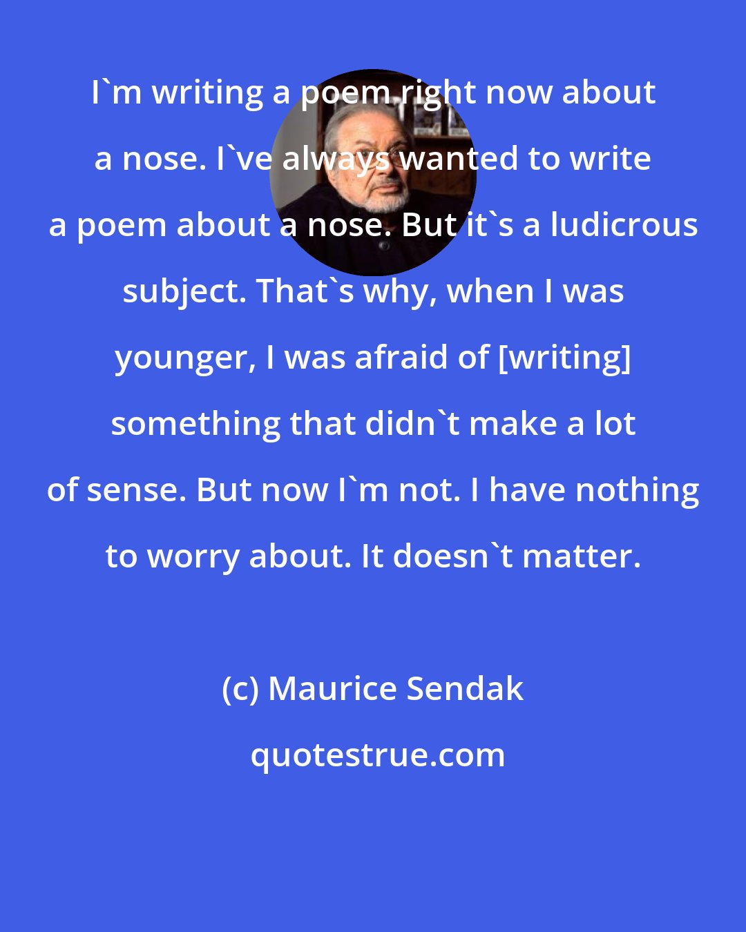 Maurice Sendak: I'm writing a poem right now about a nose. I've always wanted to write a poem about a nose. But it's a ludicrous subject. That's why, when I was younger, I was afraid of [writing] something that didn't make a lot of sense. But now I'm not. I have nothing to worry about. It doesn't matter.