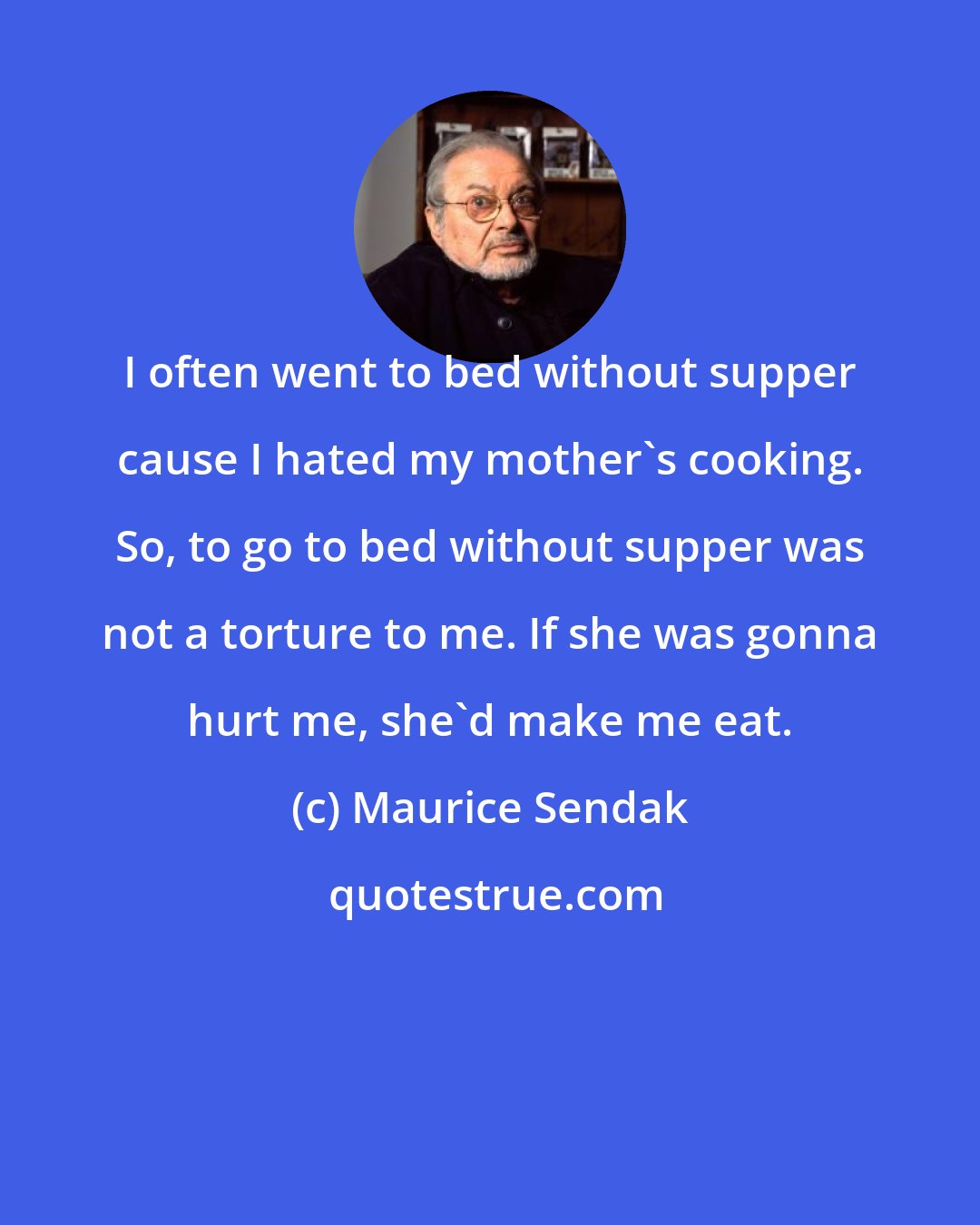 Maurice Sendak: I often went to bed without supper cause I hated my mother's cooking. So, to go to bed without supper was not a torture to me. If she was gonna hurt me, she'd make me eat.