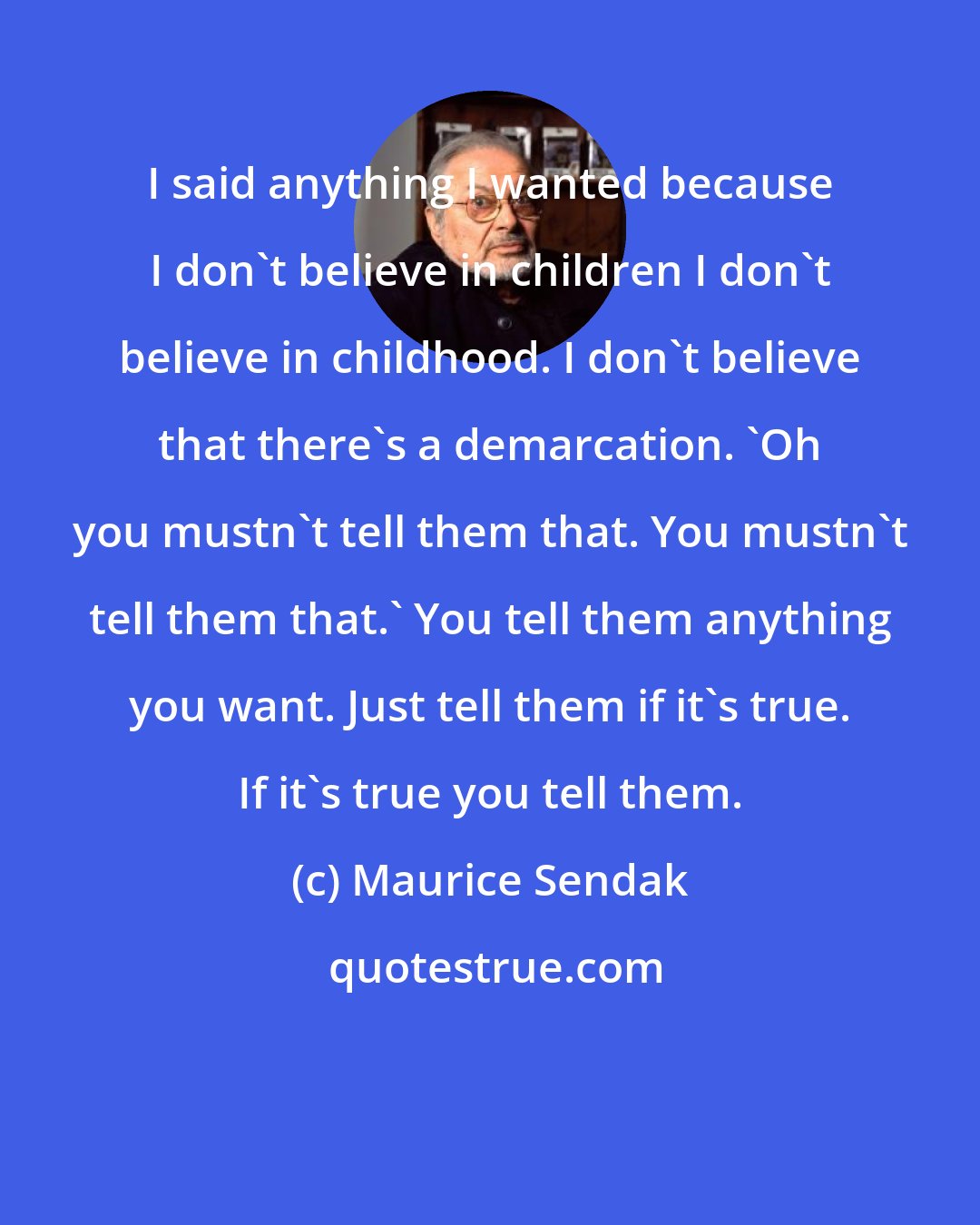 Maurice Sendak: I said anything I wanted because I don't believe in children I don't believe in childhood. I don't believe that there's a demarcation. 'Oh you mustn't tell them that. You mustn't tell them that.' You tell them anything you want. Just tell them if it's true. If it's true you tell them.
